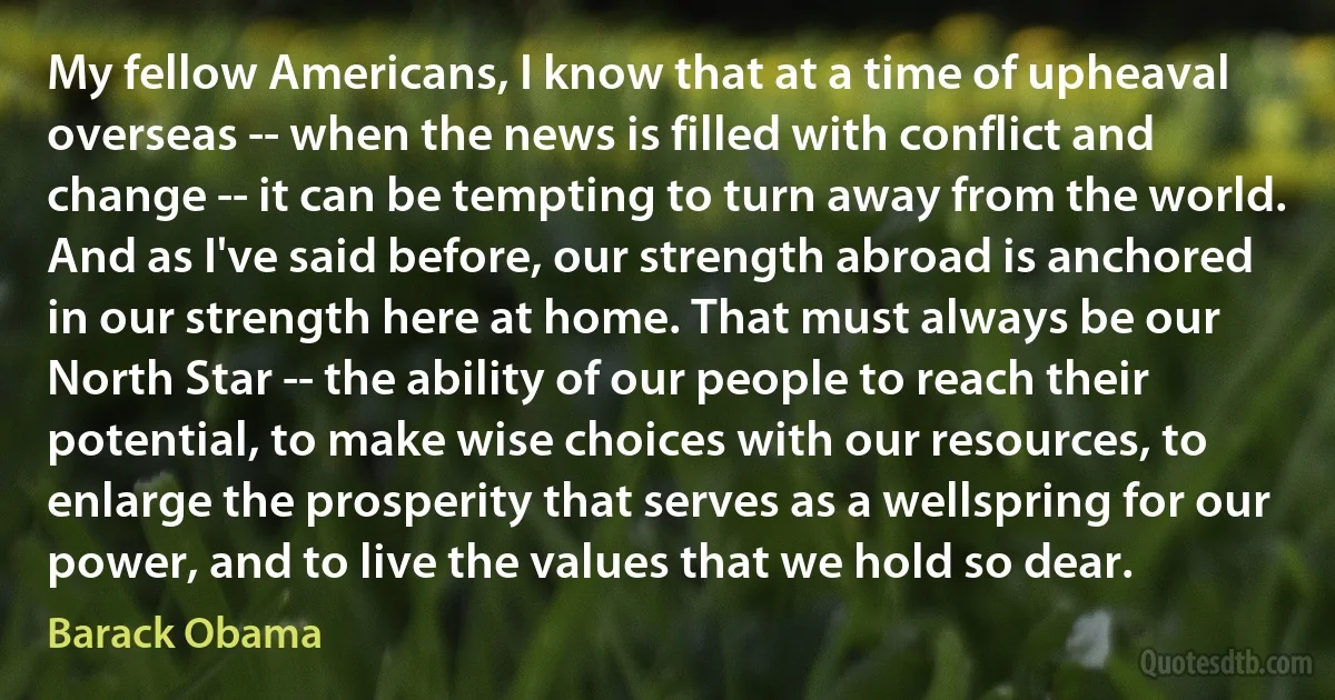 My fellow Americans, I know that at a time of upheaval overseas -- when the news is filled with conflict and change -- it can be tempting to turn away from the world. And as I've said before, our strength abroad is anchored in our strength here at home. That must always be our North Star -- the ability of our people to reach their potential, to make wise choices with our resources, to enlarge the prosperity that serves as a wellspring for our power, and to live the values that we hold so dear. (Barack Obama)