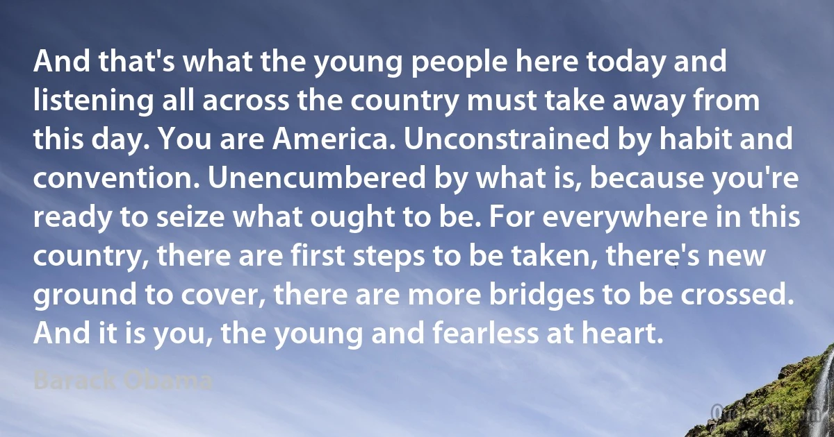 And that's what the young people here today and listening all across the country must take away from this day. You are America. Unconstrained by habit and convention. Unencumbered by what is, because you're ready to seize what ought to be. For everywhere in this country, there are first steps to be taken, there's new ground to cover, there are more bridges to be crossed. And it is you, the young and fearless at heart. (Barack Obama)