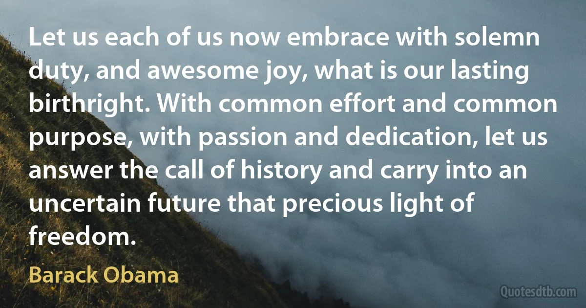 Let us each of us now embrace with solemn duty, and awesome joy, what is our lasting birthright. With common effort and common purpose, with passion and dedication, let us answer the call of history and carry into an uncertain future that precious light of freedom. (Barack Obama)