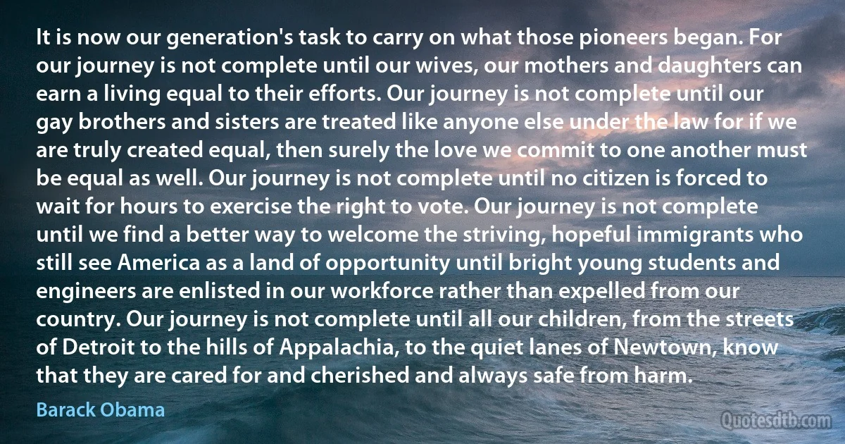 It is now our generation's task to carry on what those pioneers began. For our journey is not complete until our wives, our mothers and daughters can earn a living equal to their efforts. Our journey is not complete until our gay brothers and sisters are treated like anyone else under the law for if we are truly created equal, then surely the love we commit to one another must be equal as well. Our journey is not complete until no citizen is forced to wait for hours to exercise the right to vote. Our journey is not complete until we find a better way to welcome the striving, hopeful immigrants who still see America as a land of opportunity until bright young students and engineers are enlisted in our workforce rather than expelled from our country. Our journey is not complete until all our children, from the streets of Detroit to the hills of Appalachia, to the quiet lanes of Newtown, know that they are cared for and cherished and always safe from harm. (Barack Obama)