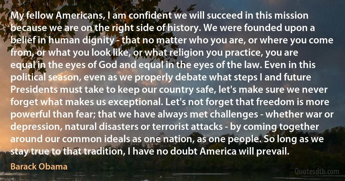 My fellow Americans, I am confident we will succeed in this mission because we are on the right side of history. We were founded upon a belief in human dignity - that no matter who you are, or where you come from, or what you look like, or what religion you practice, you are equal in the eyes of God and equal in the eyes of the law. Even in this political season, even as we properly debate what steps I and future Presidents must take to keep our country safe, let's make sure we never forget what makes us exceptional. Let's not forget that freedom is more powerful than fear; that we have always met challenges - whether war or depression, natural disasters or terrorist attacks - by coming together around our common ideals as one nation, as one people. So long as we stay true to that tradition, I have no doubt America will prevail. (Barack Obama)