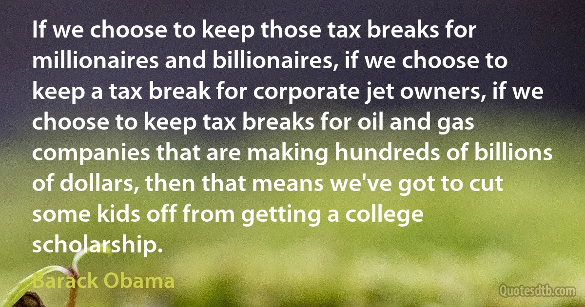 If we choose to keep those tax breaks for millionaires and billionaires, if we choose to keep a tax break for corporate jet owners, if we choose to keep tax breaks for oil and gas companies that are making hundreds of billions of dollars, then that means we've got to cut some kids off from getting a college scholarship. (Barack Obama)