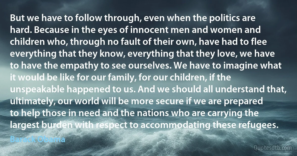 But we have to follow through, even when the politics are hard. Because in the eyes of innocent men and women and children who, through no fault of their own, have had to flee everything that they know, everything that they love, we have to have the empathy to see ourselves. We have to imagine what it would be like for our family, for our children, if the unspeakable happened to us. And we should all understand that, ultimately, our world will be more secure if we are prepared to help those in need and the nations who are carrying the largest burden with respect to accommodating these refugees. (Barack Obama)