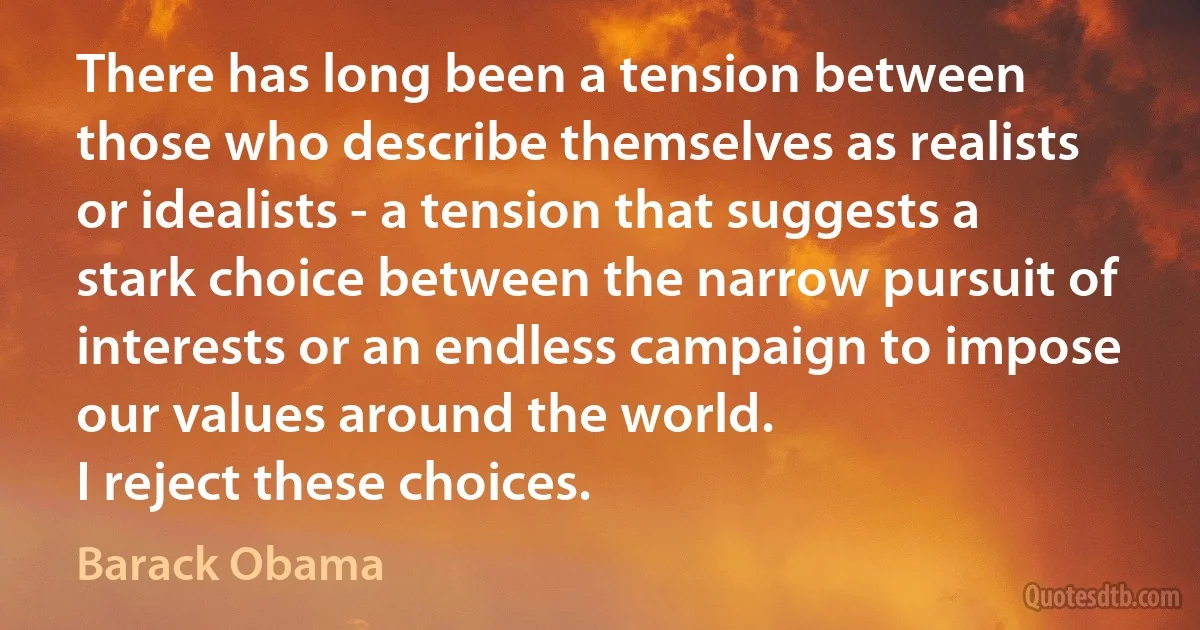 There has long been a tension between those who describe themselves as realists or idealists - a tension that suggests a stark choice between the narrow pursuit of interests or an endless campaign to impose our values around the world.
I reject these choices. (Barack Obama)