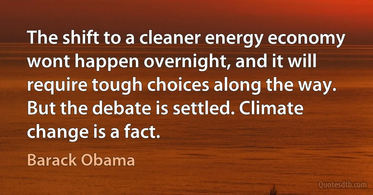 The shift to a cleaner energy economy wont happen overnight, and it will require tough choices along the way. But the debate is settled. Climate change is a fact. (Barack Obama)