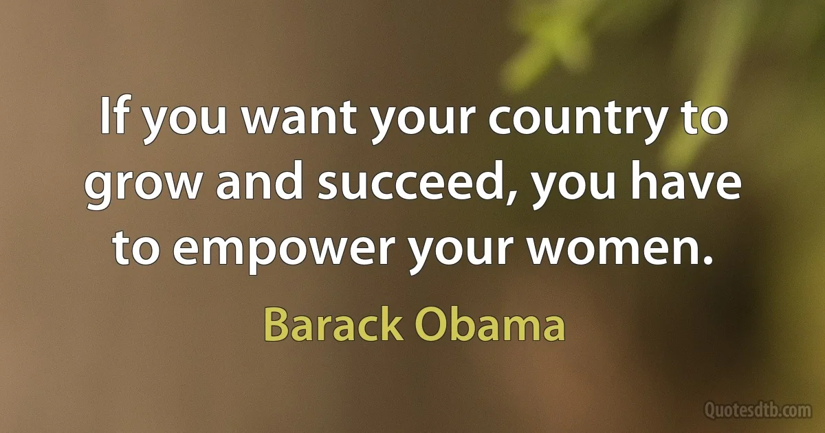 If you want your country to grow and succeed, you have to empower your women. (Barack Obama)