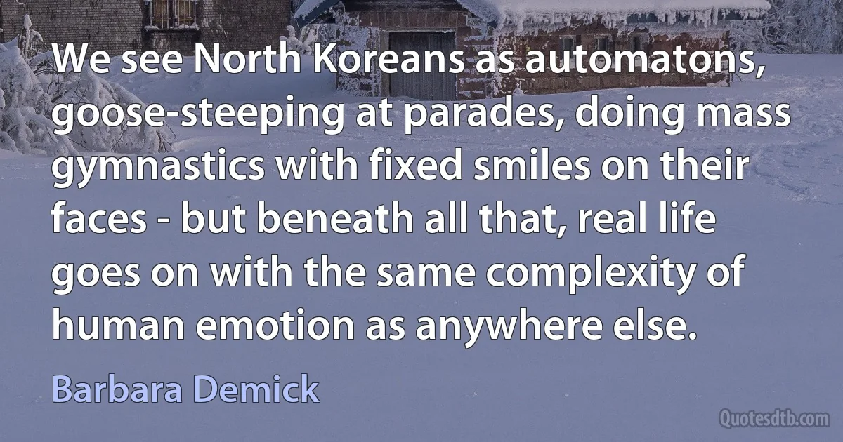 We see North Koreans as automatons, goose-steeping at parades, doing mass gymnastics with fixed smiles on their faces - but beneath all that, real life goes on with the same complexity of human emotion as anywhere else. (Barbara Demick)