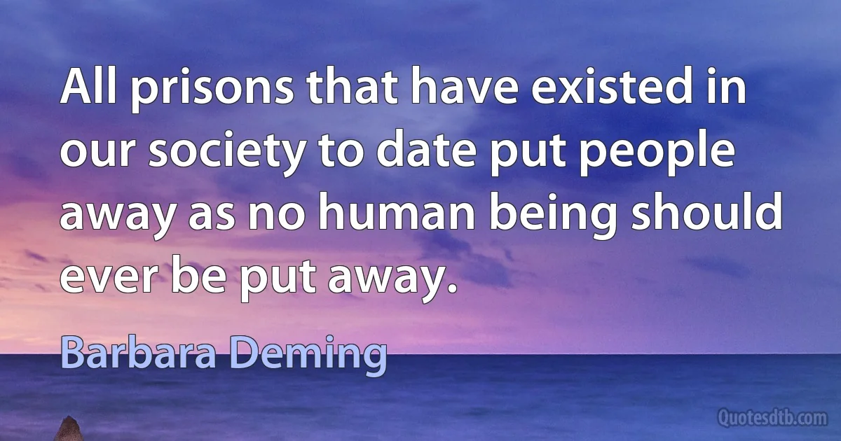 All prisons that have existed in our society to date put people away as no human being should ever be put away. (Barbara Deming)