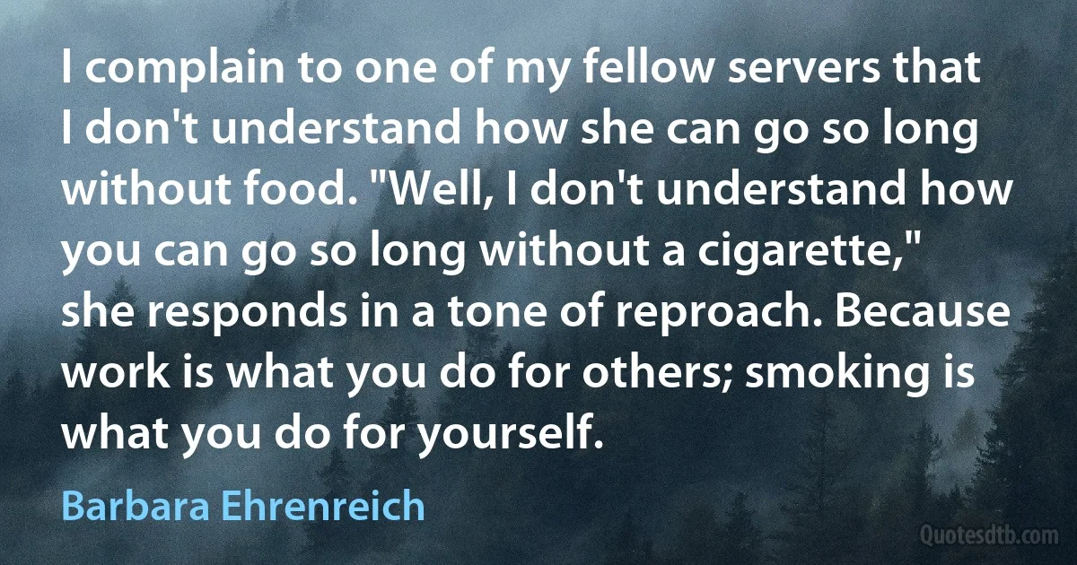 I complain to one of my fellow servers that I don't understand how she can go so long without food. "Well, I don't understand how you can go so long without a cigarette," she responds in a tone of reproach. Because work is what you do for others; smoking is what you do for yourself. (Barbara Ehrenreich)