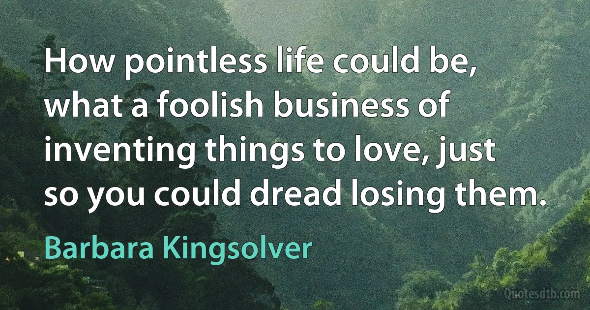 How pointless life could be, what a foolish business of inventing things to love, just so you could dread losing them. (Barbara Kingsolver)