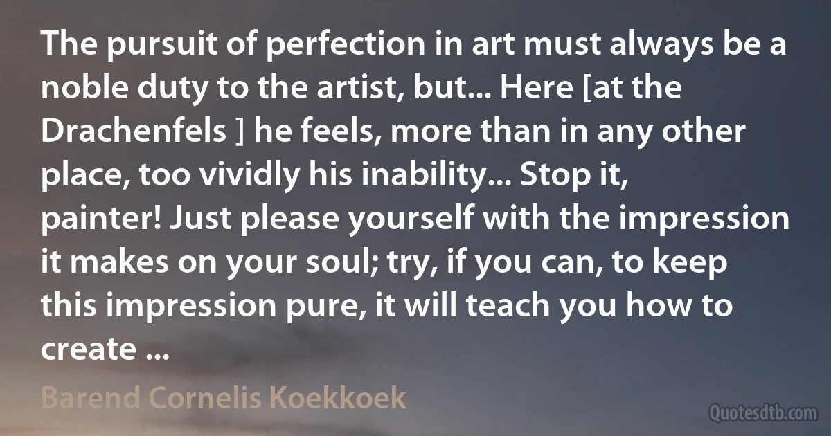 The pursuit of perfection in art must always be a noble duty to the artist, but... Here [at the Drachenfels ] he feels, more than in any other place, too vividly his inability... Stop it, painter! Just please yourself with the impression it makes on your soul; try, if you can, to keep this impression pure, it will teach you how to create ... (Barend Cornelis Koekkoek)