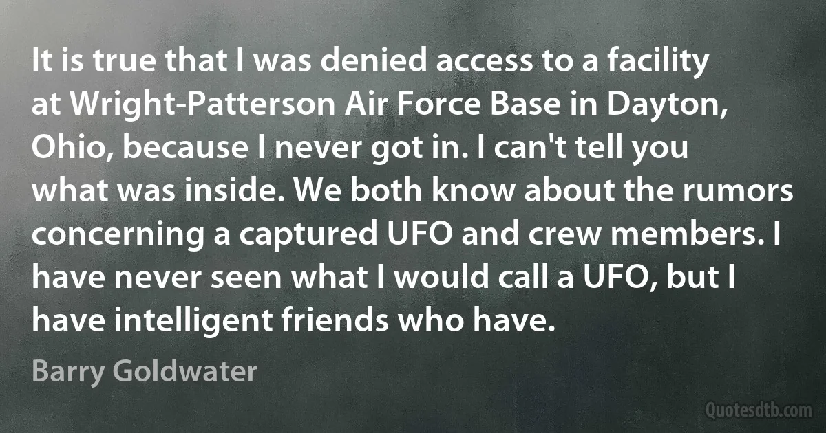 It is true that I was denied access to a facility at Wright-Patterson Air Force Base in Dayton, Ohio, because I never got in. I can't tell you what was inside. We both know about the rumors concerning a captured UFO and crew members. I have never seen what I would call a UFO, but I have intelligent friends who have. (Barry Goldwater)