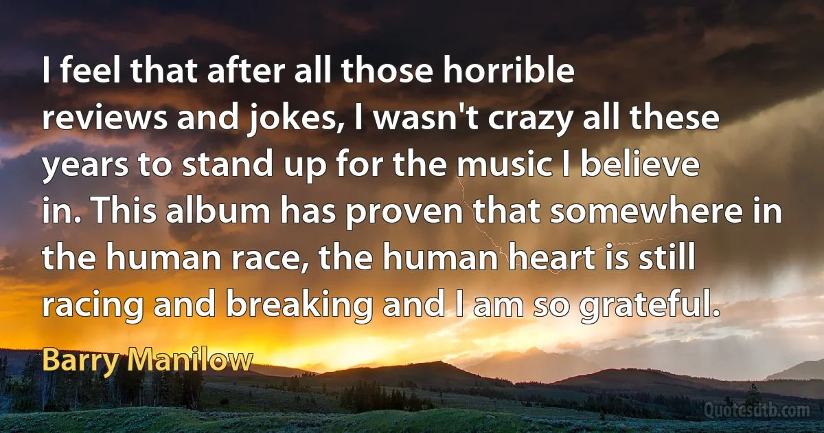 I feel that after all those horrible reviews and jokes, I wasn't crazy all these years to stand up for the music I believe in. This album has proven that somewhere in the human race, the human heart is still racing and breaking and I am so grateful. (Barry Manilow)