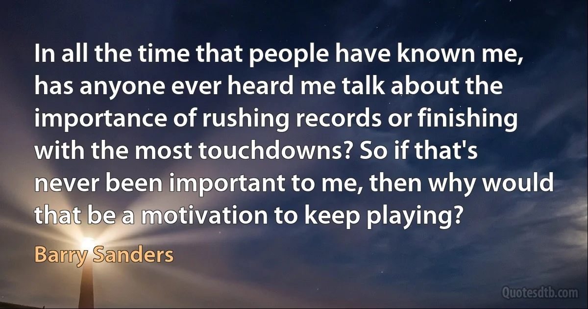 In all the time that people have known me, has anyone ever heard me talk about the importance of rushing records or finishing with the most touchdowns? So if that's never been important to me, then why would that be a motivation to keep playing? (Barry Sanders)