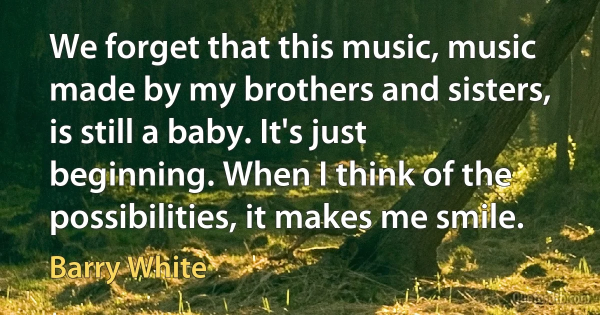 We forget that this music, music made by my brothers and sisters, is still a baby. It's just beginning. When I think of the possibilities, it makes me smile. (Barry White)