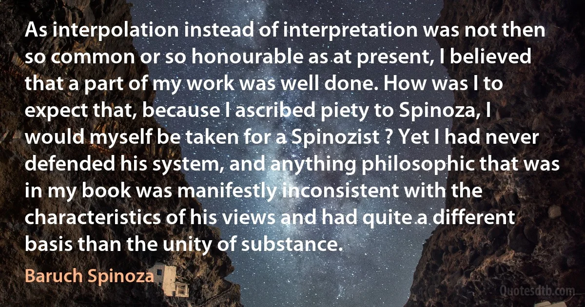 As interpolation instead of interpretation was not then so common or so honourable as at present, I believed that a part of my work was well done. How was I to expect that, because I ascribed piety to Spinoza, I would myself be taken for a Spinozist ? Yet I had never defended his system, and anything philosophic that was in my book was manifestly inconsistent with the characteristics of his views and had quite a different basis than the unity of substance. (Baruch Spinoza)