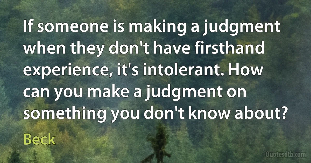 If someone is making a judgment when they don't have firsthand experience, it's intolerant. How can you make a judgment on something you don't know about? (Beck)