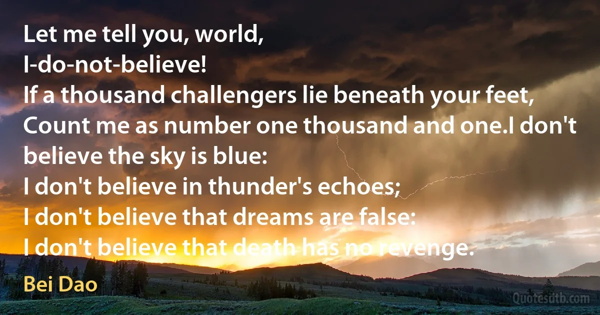 Let me tell you, world,
I-do-not-believe!
If a thousand challengers lie beneath your feet,
Count me as number one thousand and one.I don't believe the sky is blue:
I don't believe in thunder's echoes;
I don't believe that dreams are false:
I don't believe that death has no revenge. (Bei Dao)