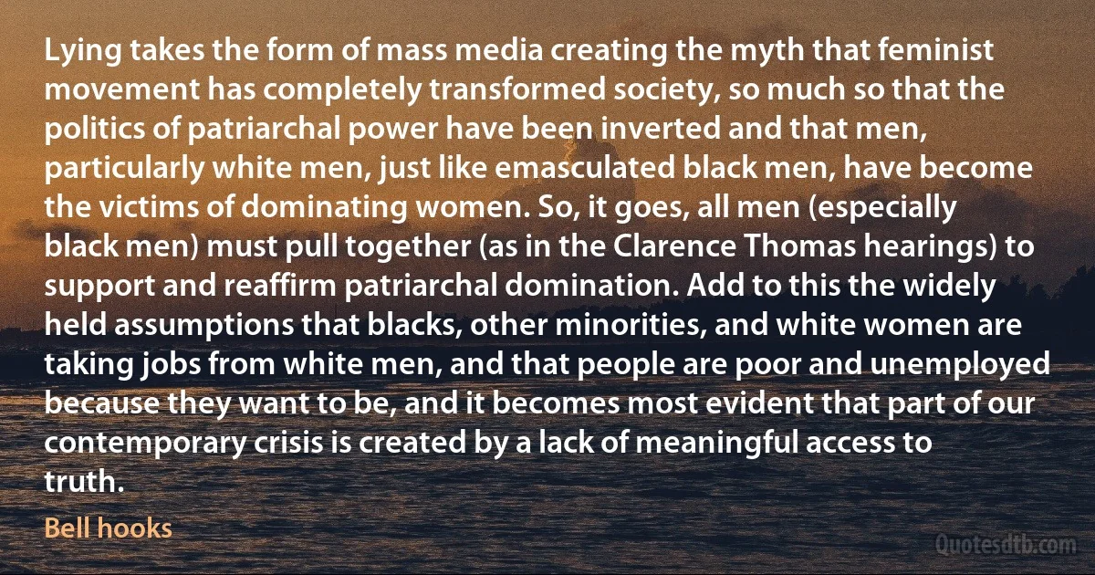 Lying takes the form of mass media creating the myth that feminist movement has completely transformed society, so much so that the politics of patriarchal power have been inverted and that men, particularly white men, just like emasculated black men, have become the victims of dominating women. So, it goes, all men (especially black men) must pull together (as in the Clarence Thomas hearings) to support and reaffirm patriarchal domination. Add to this the widely held assumptions that blacks, other minorities, and white women are taking jobs from white men, and that people are poor and unemployed because they want to be, and it becomes most evident that part of our contemporary crisis is created by a lack of meaningful access to truth. (Bell hooks)