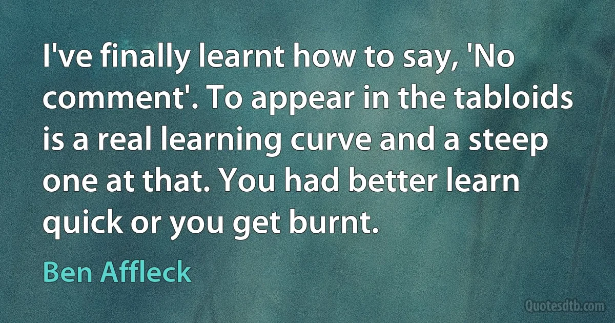 I've finally learnt how to say, 'No comment'. To appear in the tabloids is a real learning curve and a steep one at that. You had better learn quick or you get burnt. (Ben Affleck)