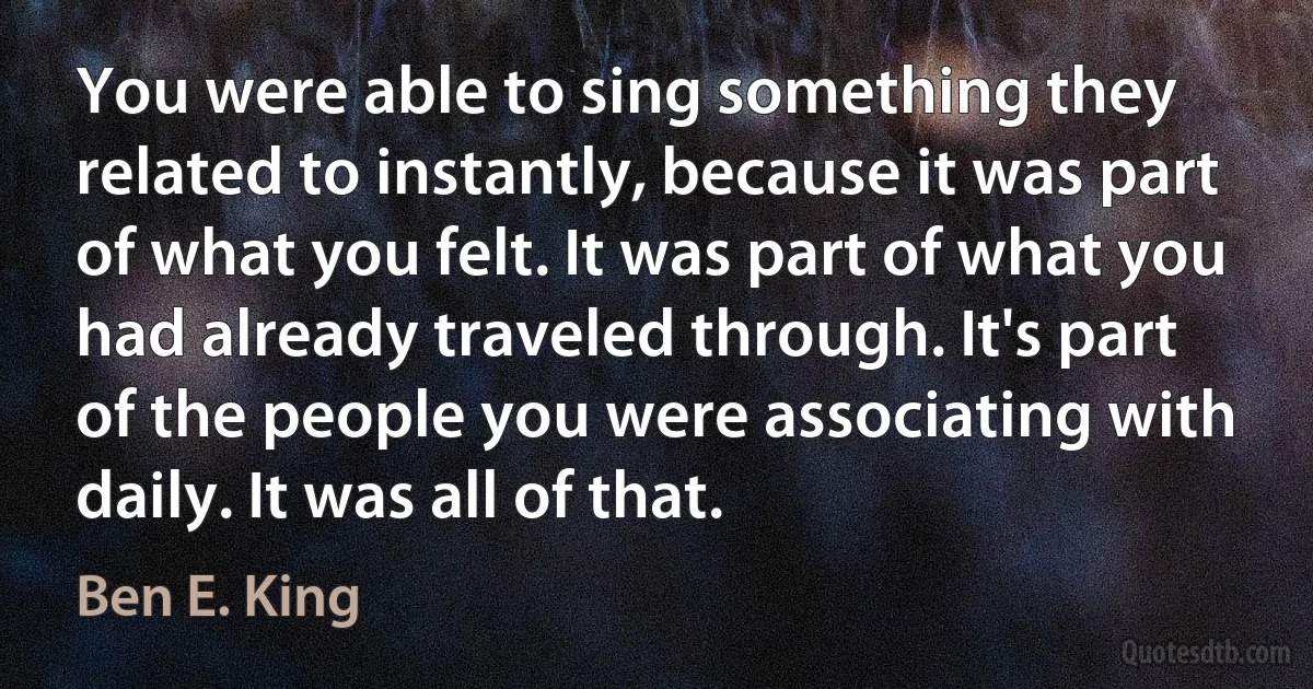 You were able to sing something they related to instantly, because it was part of what you felt. It was part of what you had already traveled through. It's part of the people you were associating with daily. It was all of that. (Ben E. King)