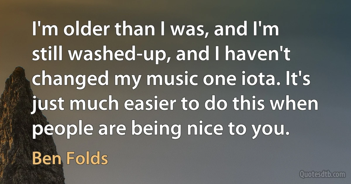 I'm older than I was, and I'm still washed-up, and I haven't changed my music one iota. It's just much easier to do this when people are being nice to you. (Ben Folds)