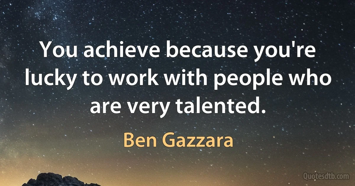 You achieve because you're lucky to work with people who are very talented. (Ben Gazzara)