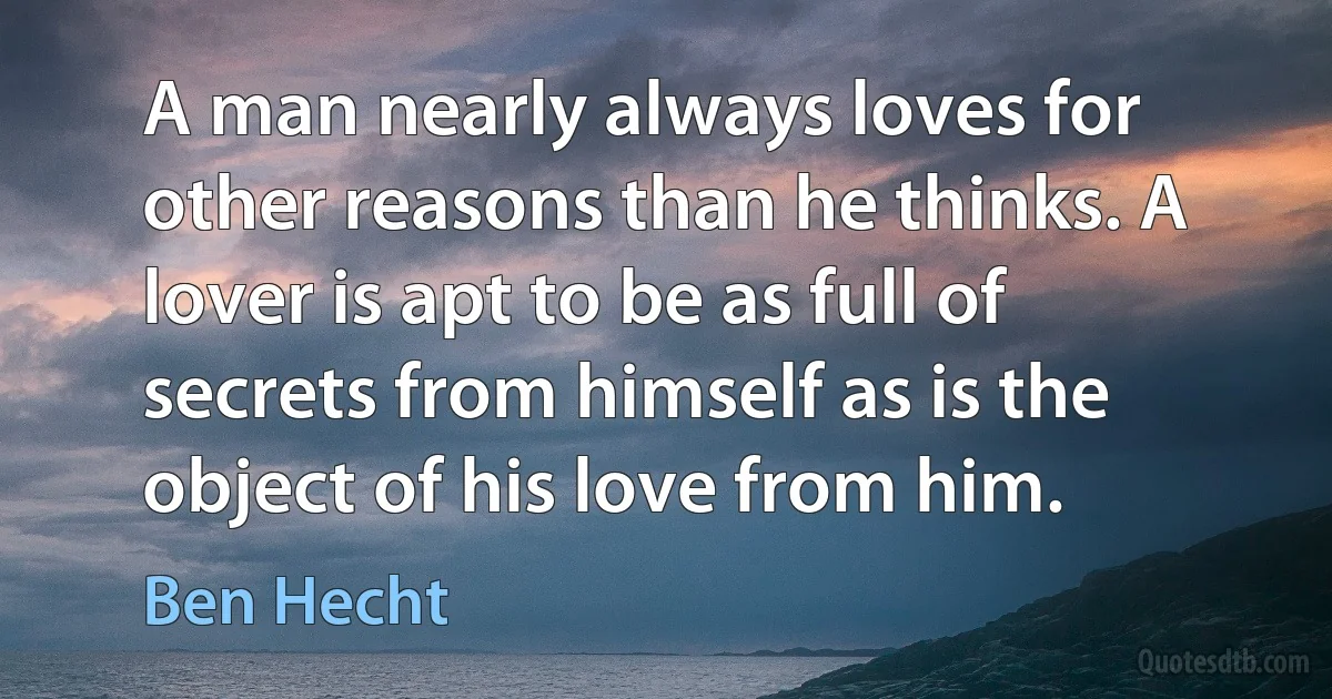 A man nearly always loves for other reasons than he thinks. A lover is apt to be as full of secrets from himself as is the object of his love from him. (Ben Hecht)