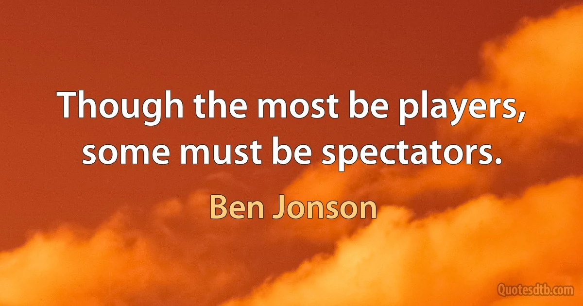 Though the most be players, some must be spectators. (Ben Jonson)