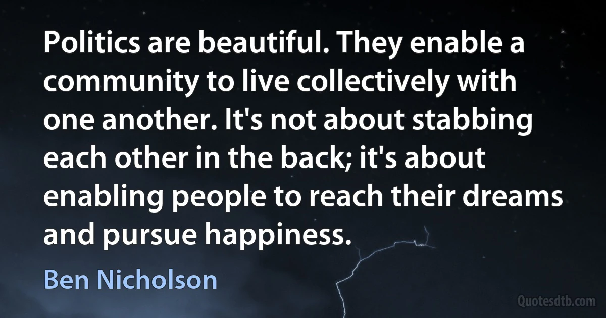 Politics are beautiful. They enable a community to live collectively with one another. It's not about stabbing each other in the back; it's about enabling people to reach their dreams and pursue happiness. (Ben Nicholson)