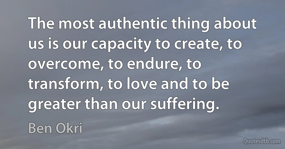 The most authentic thing about us is our capacity to create, to overcome, to endure, to transform, to love and to be greater than our suffering. (Ben Okri)