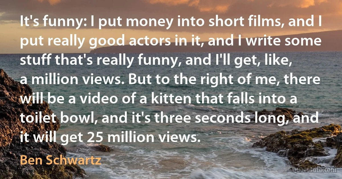 It's funny: I put money into short films, and I put really good actors in it, and I write some stuff that's really funny, and I'll get, like, a million views. But to the right of me, there will be a video of a kitten that falls into a toilet bowl, and it's three seconds long, and it will get 25 million views. (Ben Schwartz)