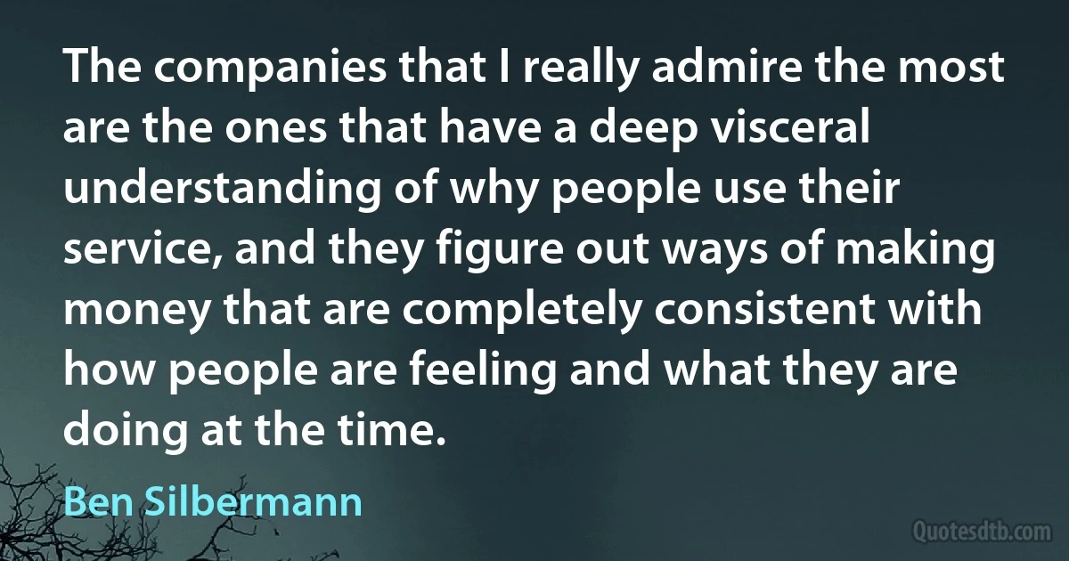 The companies that I really admire the most are the ones that have a deep visceral understanding of why people use their service, and they figure out ways of making money that are completely consistent with how people are feeling and what they are doing at the time. (Ben Silbermann)