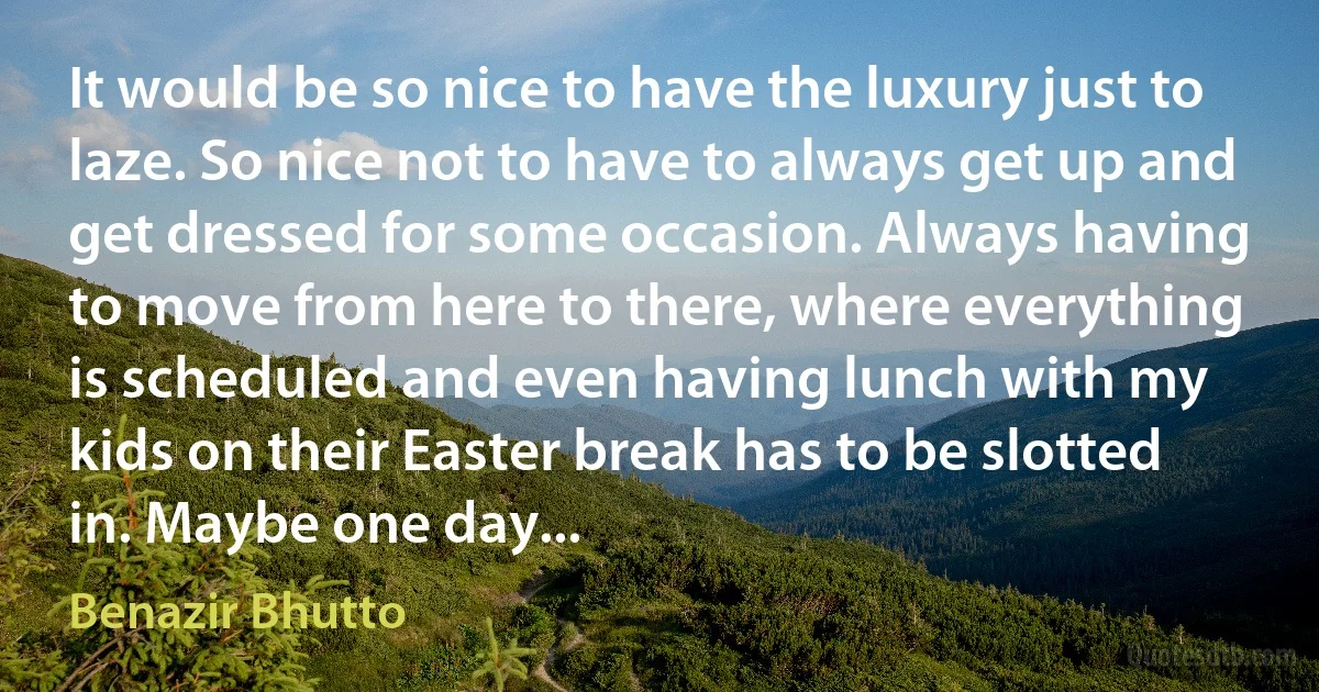 It would be so nice to have the luxury just to laze. So nice not to have to always get up and get dressed for some occasion. Always having to move from here to there, where everything is scheduled and even having lunch with my kids on their Easter break has to be slotted in. Maybe one day... (Benazir Bhutto)