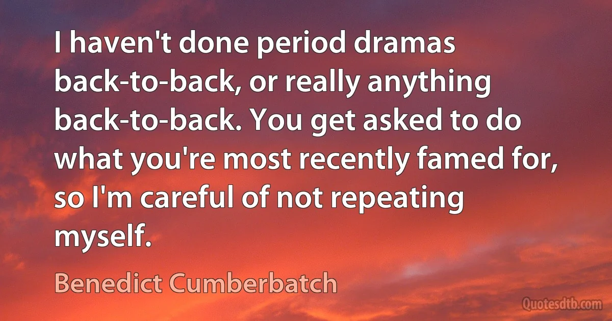 I haven't done period dramas back-to-back, or really anything back-to-back. You get asked to do what you're most recently famed for, so I'm careful of not repeating myself. (Benedict Cumberbatch)