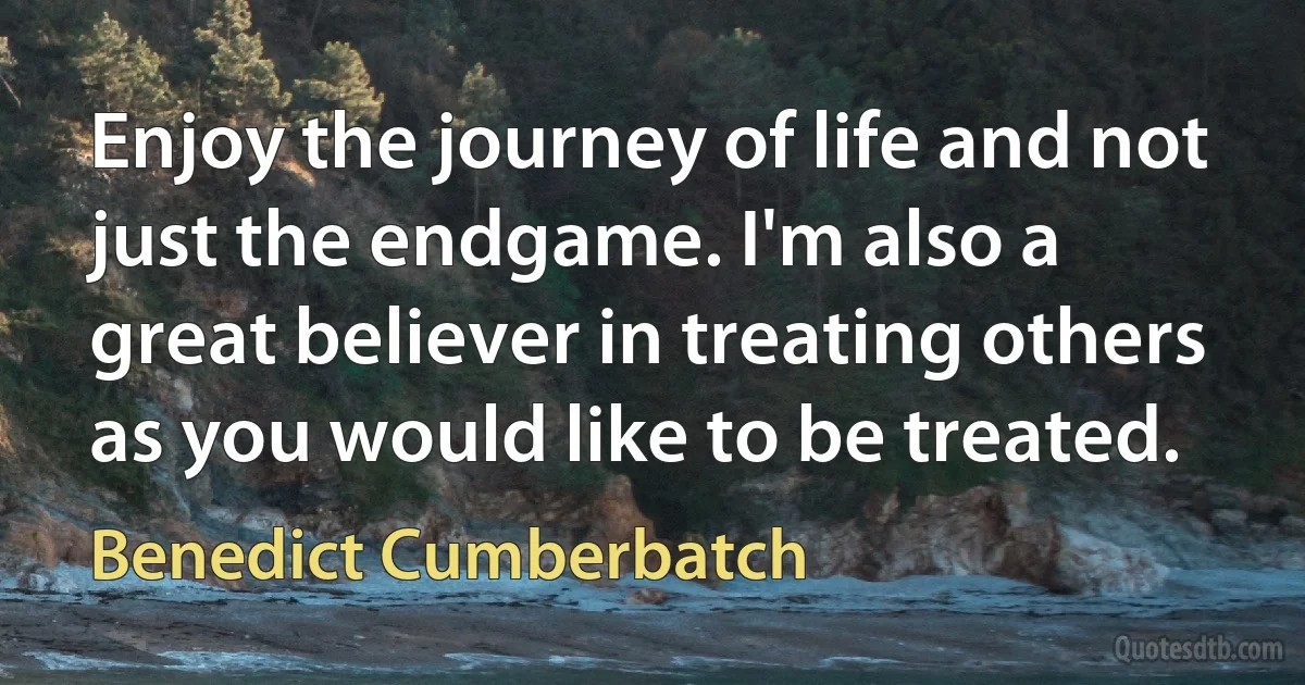 Enjoy the journey of life and not just the endgame. I'm also a great believer in treating others as you would like to be treated. (Benedict Cumberbatch)