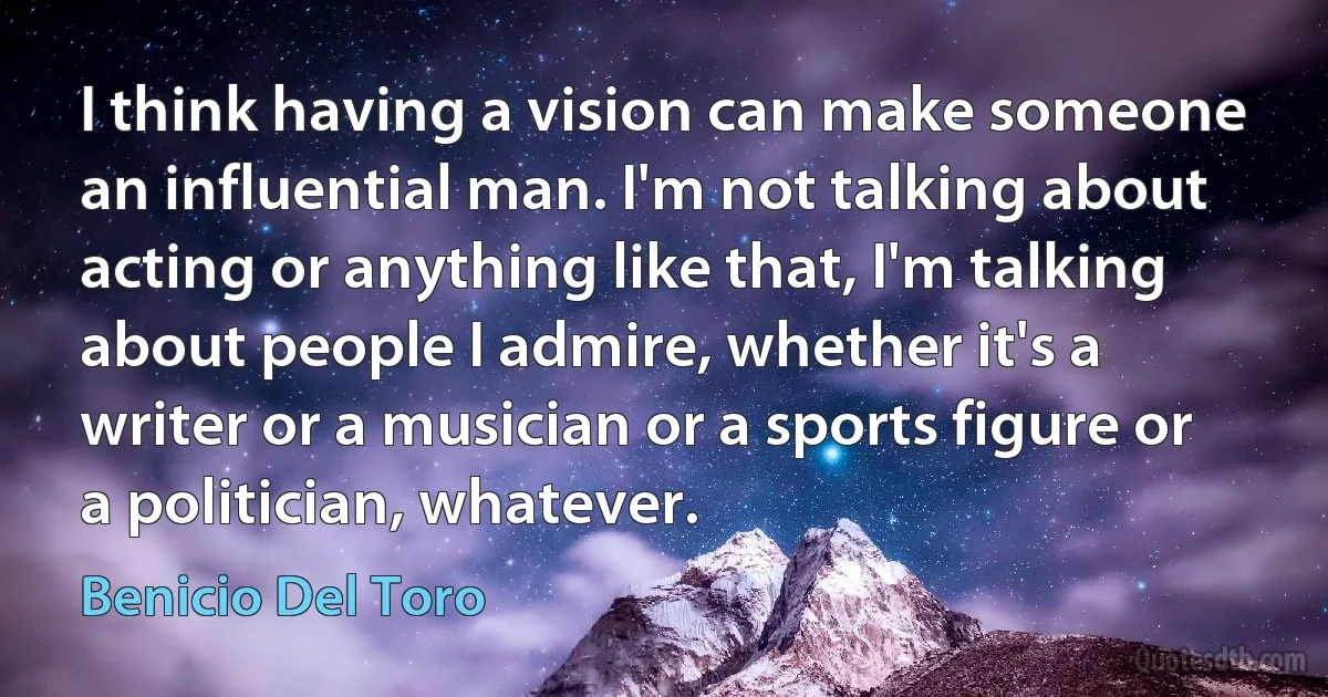 I think having a vision can make someone an influential man. I'm not talking about acting or anything like that, I'm talking about people I admire, whether it's a writer or a musician or a sports figure or a politician, whatever. (Benicio Del Toro)