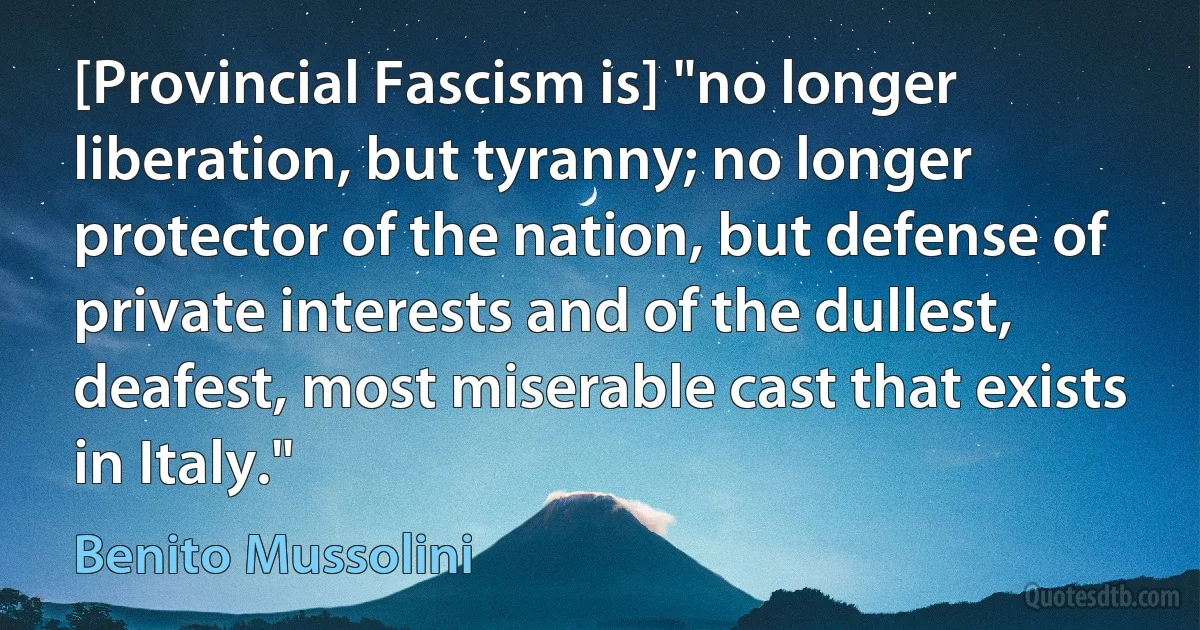 [Provincial Fascism is] "no longer liberation, but tyranny; no longer protector of the nation, but defense of private interests and of the dullest, deafest, most miserable cast that exists in Italy." (Benito Mussolini)