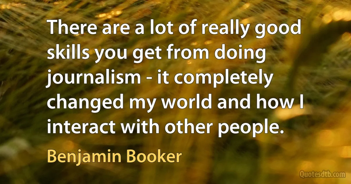 There are a lot of really good skills you get from doing journalism - it completely changed my world and how I interact with other people. (Benjamin Booker)