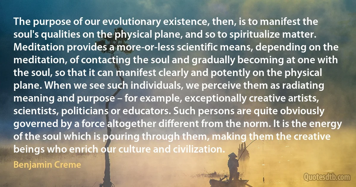 The purpose of our evolutionary existence, then, is to manifest the soul's qualities on the physical plane, and so to spiritualize matter. Meditation provides a more-or-less scientific means, depending on the meditation, of contacting the soul and gradually becoming at one with the soul, so that it can manifest clearly and potently on the physical plane. When we see such individuals, we perceive them as radiating meaning and purpose – for example, exceptionally creative artists, scientists, politicians or educators. Such persons are quite obviously governed by a force altogether different from the norm. It is the energy of the soul which is pouring through them, making them the creative beings who enrich our culture and civilization. (Benjamin Creme)