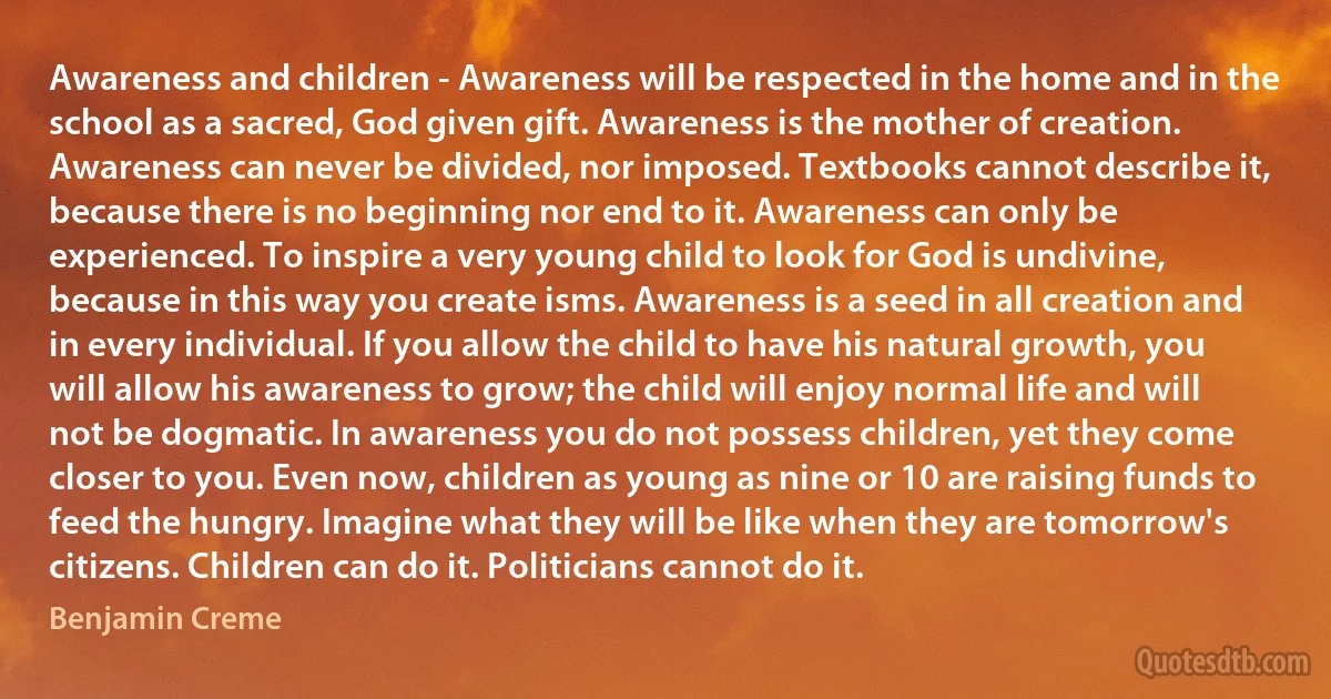 Awareness and children - Awareness will be respected in the home and in the school as a sacred, God given gift. Awareness is the mother of creation. Awareness can never be divided, nor imposed. Textbooks cannot describe it, because there is no beginning nor end to it. Awareness can only be experienced. To inspire a very young child to look for God is undivine, because in this way you create isms. Awareness is a seed in all creation and in every individual. If you allow the child to have his natural growth, you will allow his awareness to grow; the child will enjoy normal life and will not be dogmatic. In awareness you do not possess children, yet they come closer to you. Even now, children as young as nine or 10 are raising funds to feed the hungry. Imagine what they will be like when they are tomorrow's citizens. Children can do it. Politicians cannot do it. (Benjamin Creme)