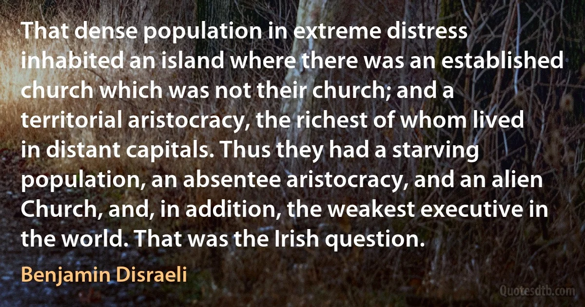 That dense population in extreme distress inhabited an island where there was an established church which was not their church; and a territorial aristocracy, the richest of whom lived in distant capitals. Thus they had a starving population, an absentee aristocracy, and an alien Church, and, in addition, the weakest executive in the world. That was the Irish question. (Benjamin Disraeli)