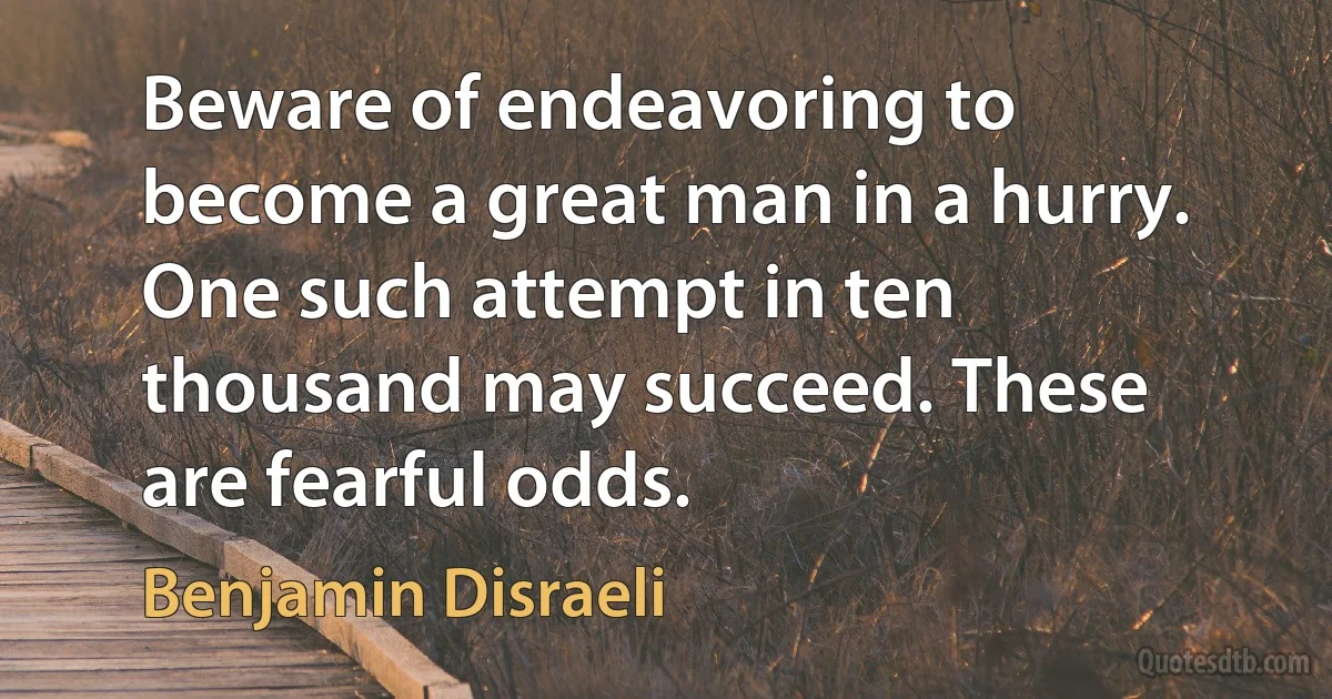 Beware of endeavoring to become a great man in a hurry. One such attempt in ten thousand may succeed. These are fearful odds. (Benjamin Disraeli)