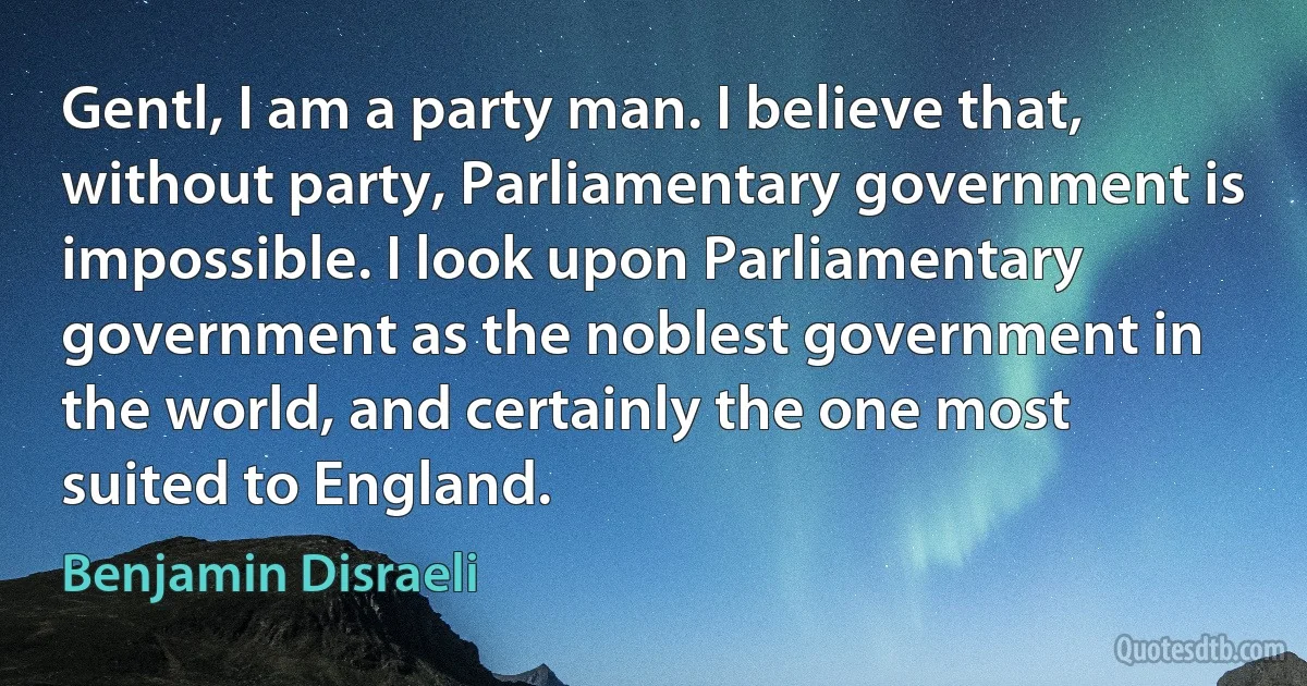 Gentl, I am a party man. I believe that, without party, Parliamentary government is impossible. I look upon Parliamentary government as the noblest government in the world, and certainly the one most suited to England. (Benjamin Disraeli)