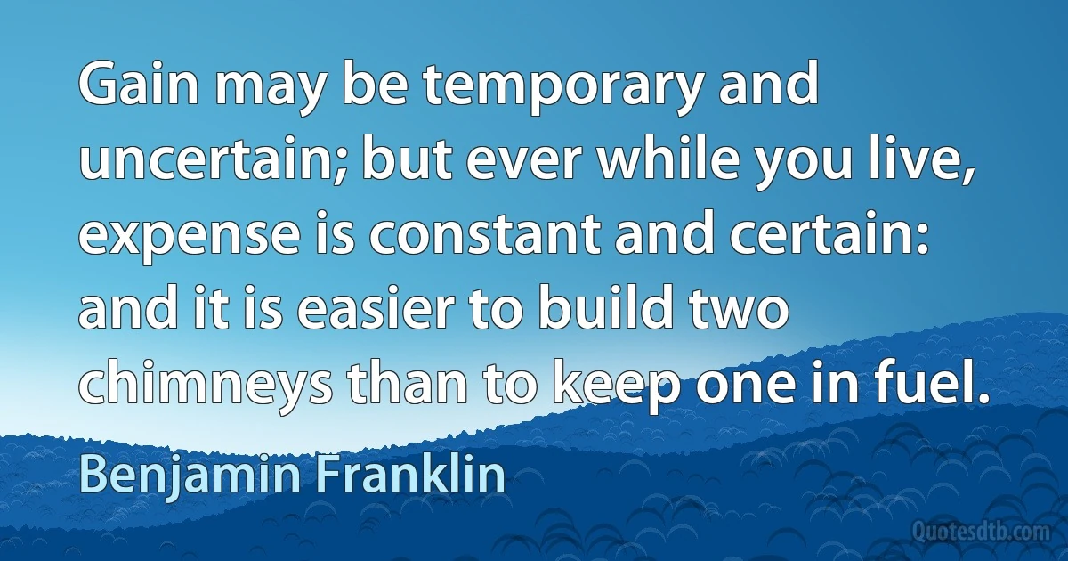 Gain may be temporary and uncertain; but ever while you live, expense is constant and certain: and it is easier to build two chimneys than to keep one in fuel. (Benjamin Franklin)