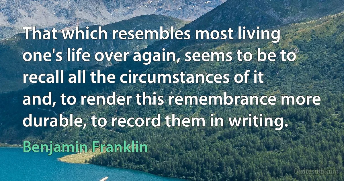 That which resembles most living one's life over again, seems to be to recall all the circumstances of it and, to render this remembrance more durable, to record them in writing. (Benjamin Franklin)