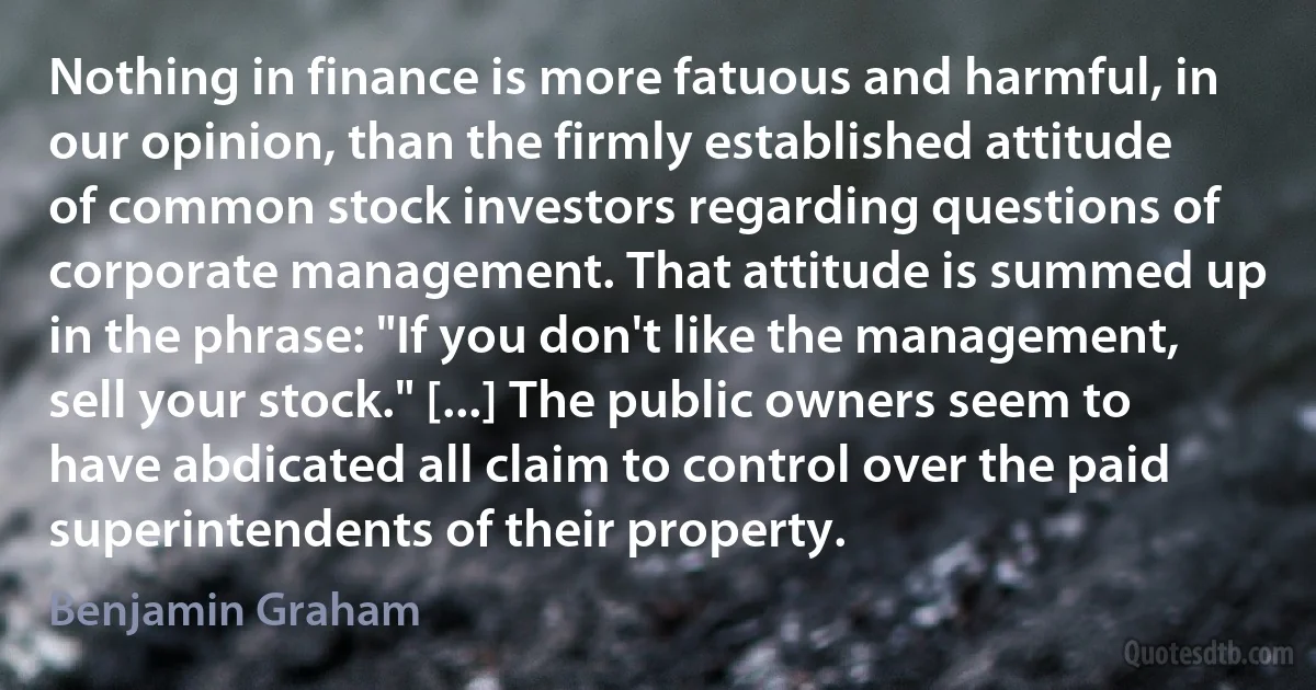 Nothing in finance is more fatuous and harmful, in our opinion, than the firmly established attitude of common stock investors regarding questions of corporate management. That attitude is summed up in the phrase: "If you don't like the management, sell your stock." [...] The public owners seem to have abdicated all claim to control over the paid superintendents of their property. (Benjamin Graham)