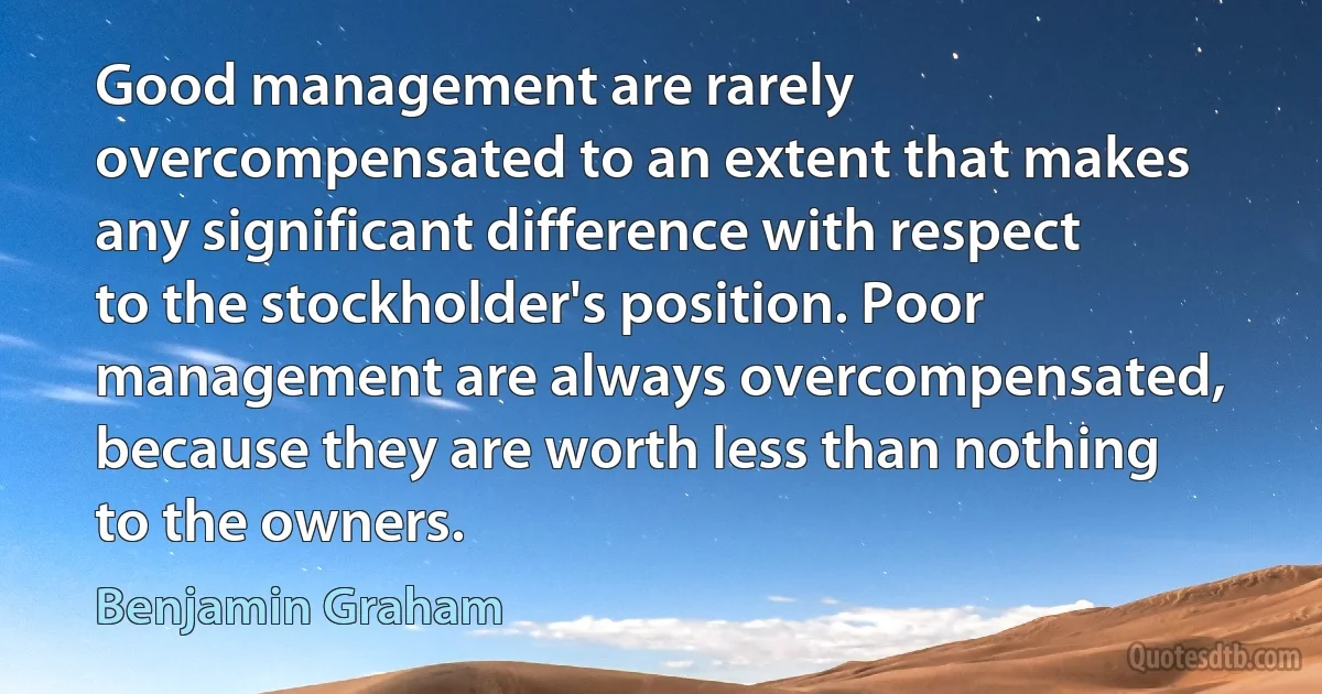 Good management are rarely overcompensated to an extent that makes any significant difference with respect to the stockholder's position. Poor management are always overcompensated, because they are worth less than nothing to the owners. (Benjamin Graham)