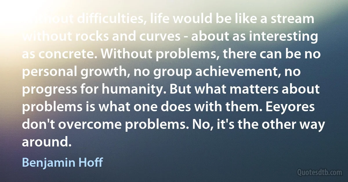 Without difficulties, life would be like a stream without rocks and curves - about as interesting as concrete. Without problems, there can be no personal growth, no group achievement, no progress for humanity. But what matters about problems is what one does with them. Eeyores don't overcome problems. No, it's the other way around. (Benjamin Hoff)