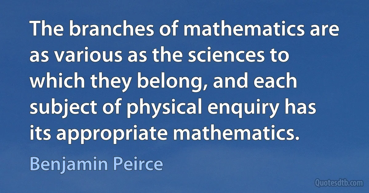 The branches of mathematics are as various as the sciences to which they belong, and each subject of physical enquiry has its appropriate mathematics. (Benjamin Peirce)